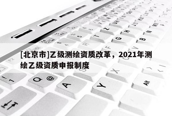 [北京市]乙级测绘资质改革，2021年测绘乙级资质申报制度