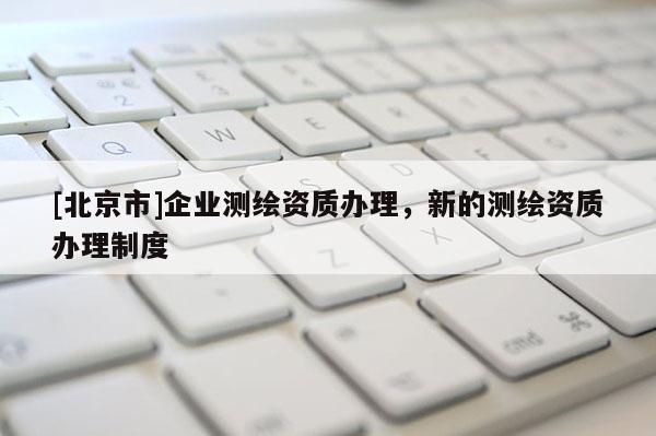 [北京市]企业测绘资质办理，新的测绘资质办理制度