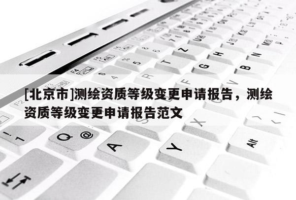 [北京市]测绘资质等级变更申请报告，测绘资质等级变更申请报告范文