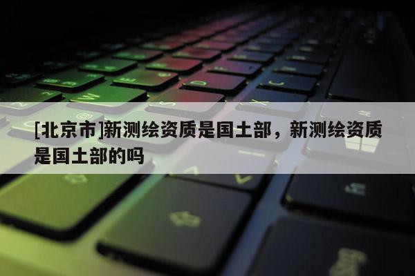 [北京市]新测绘资质是国土部，新测绘资质是国土部的吗