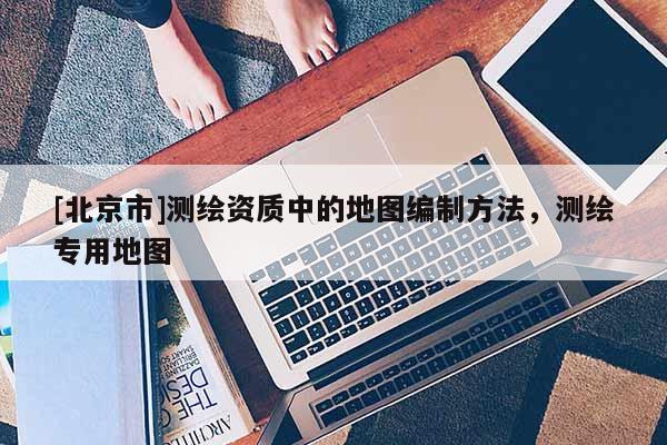[北京市]测绘资质中的地图编制方法，测绘专用地图