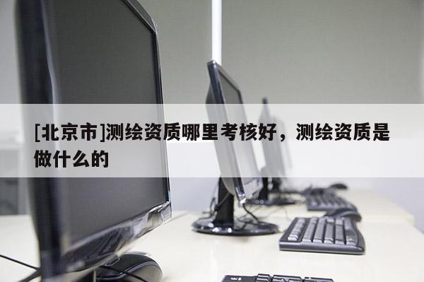 [北京市]测绘资质哪里考核好，测绘资质是做什么的
