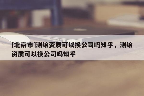 [北京市]测绘资质可以换公司吗知乎，测绘资质可以换公司吗知乎