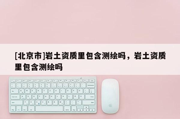 [北京市]岩土资质里包含测绘吗，岩土资质里包含测绘吗