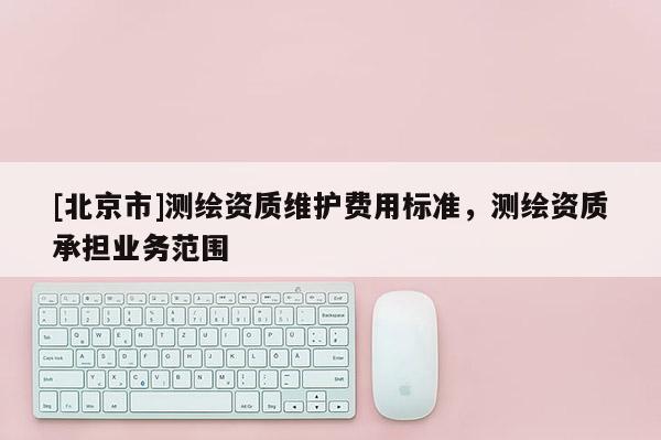 [北京市]测绘资质维护费用标准，测绘资质承担业务范围