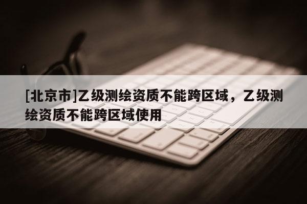 [北京市]乙级测绘资质不能跨区域，乙级测绘资质不能跨区域使用