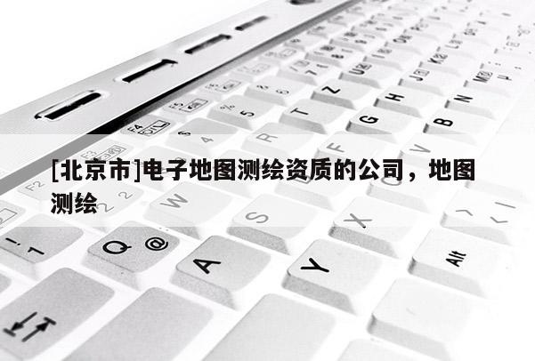 [北京市]电子地图测绘资质的公司，地图 测绘