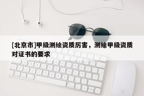 [北京市]甲级测绘资质厉害，测绘甲级资质对证书的要求