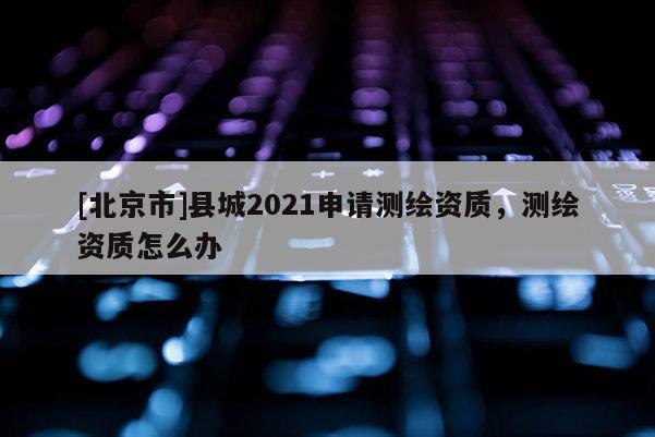 [北京市]县城2021申请测绘资质，测绘资质怎么办