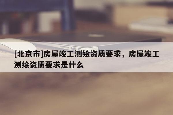 [北京市]房屋竣工测绘资质要求，房屋竣工测绘资质要求是什么
