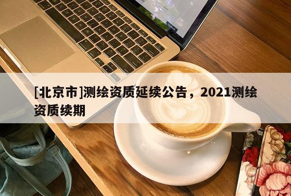 [北京市]测绘资质延续公告，2021测绘资质续期