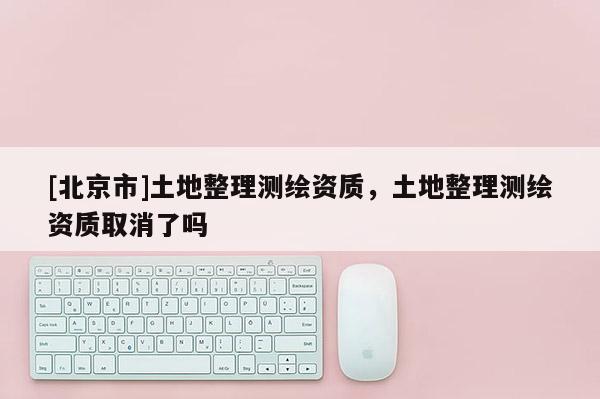 [北京市]土地整理测绘资质，土地整理测绘资质取消了吗