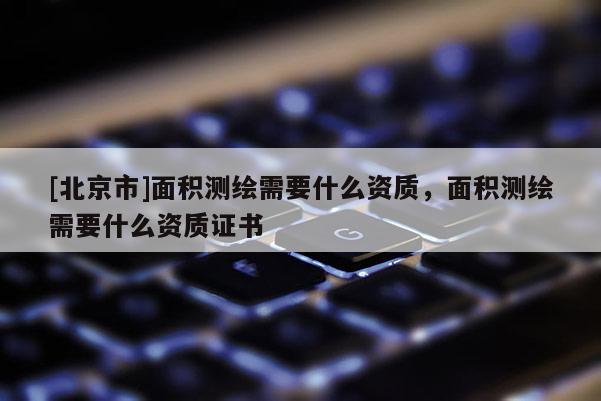 [北京市]面积测绘需要什么资质，面积测绘需要什么资质证书