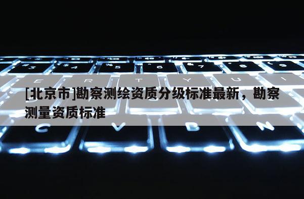 [北京市]勘察测绘资质分级标准最新，勘察测量资质标准
