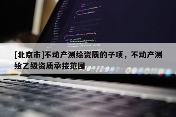 [北京市]不动产测绘资质的子项，不动产测绘乙级资质承接范围