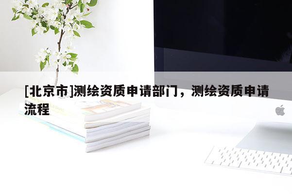 [北京市]测绘资质申请部门，测绘资质申请流程