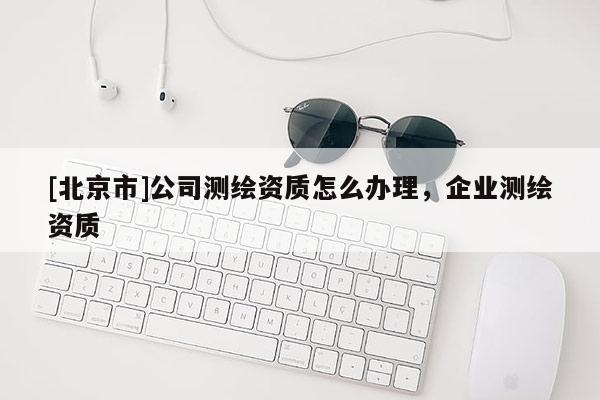 [北京市]公司测绘资质怎么办理，企业测绘资质