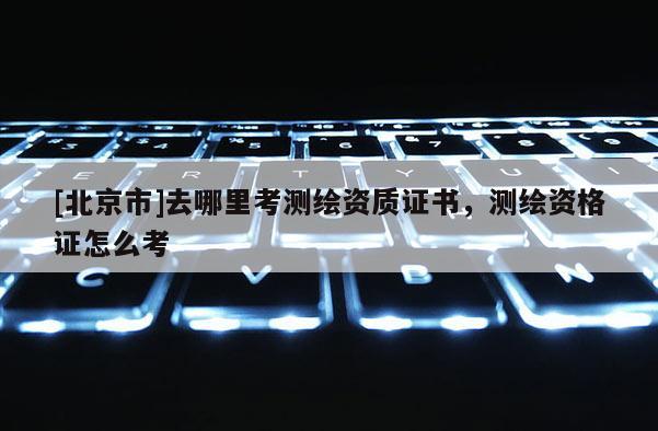 [北京市]去哪里考测绘资质证书，测绘资格证怎么考