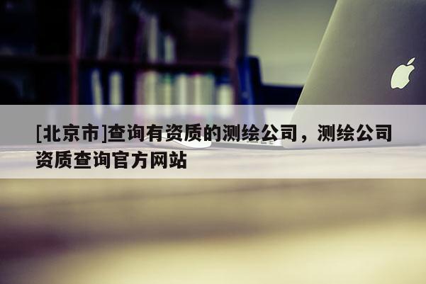 [北京市]查询有资质的测绘公司，测绘公司资质查询官方网站
