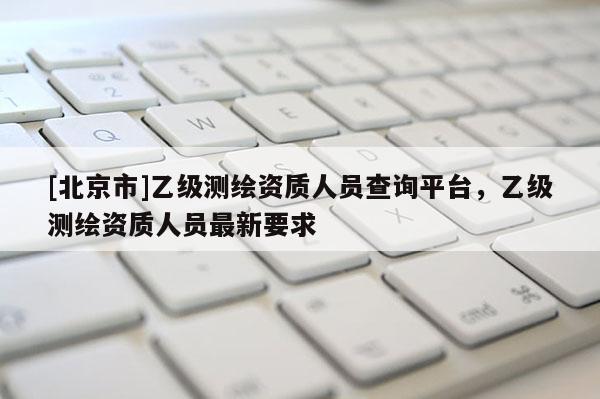 [北京市]乙级测绘资质人员查询平台，乙级测绘资质人员最新要求