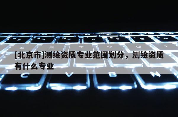 [北京市]测绘资质专业范围划分，测绘资质有什么专业