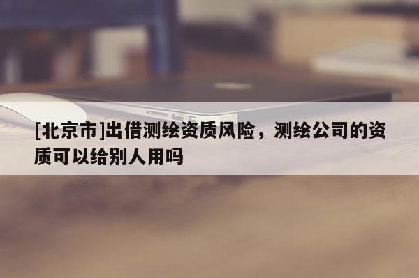 [北京市]出借测绘资质风险，测绘公司的资质可以给别人用吗