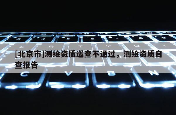 [北京市]测绘资质巡查不通过，测绘资质自查报告