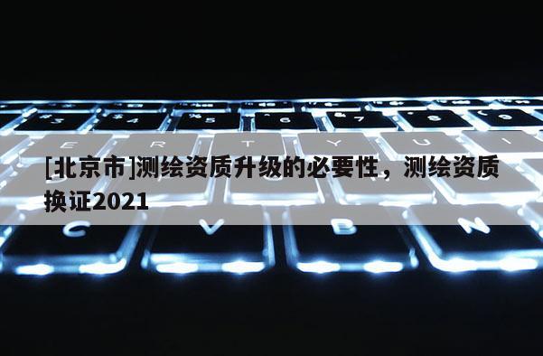 [北京市]测绘资质升级的必要性，测绘资质换证2021