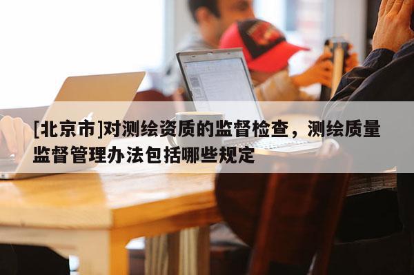 [北京市]对测绘资质的监督检查，测绘质量监督管理办法包括哪些规定