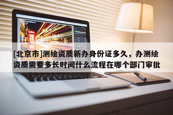 [北京市]测绘资质新办身份证多久，办测绘资质需要多长时间什么流程在哪个部门审批