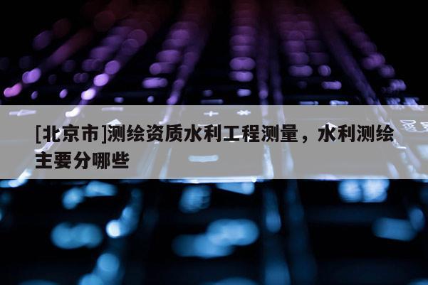 [北京市]测绘资质水利工程测量，水利测绘主要分哪些