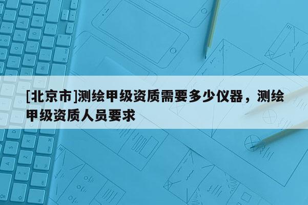 [北京市]测绘甲级资质需要多少仪器，测绘甲级资质人员要求