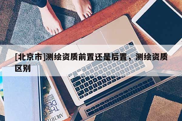 [北京市]测绘资质前置还是后置，测绘资质区别