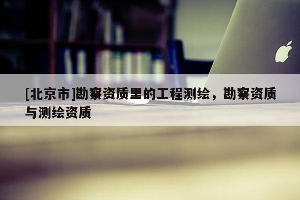 [北京市]勘察资质里的工程测绘，勘察资质与测绘资质