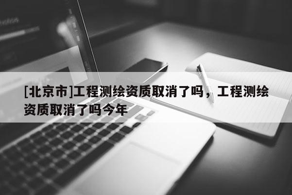 [北京市]工程测绘资质取消了吗，工程测绘资质取消了吗今年