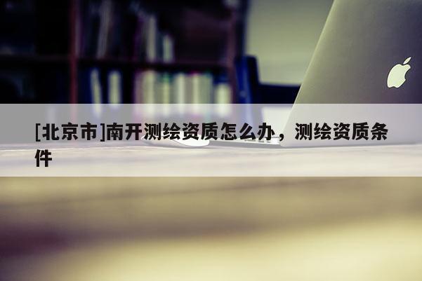 [北京市]南开测绘资质怎么办，测绘资质条件