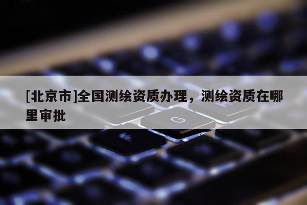 [北京市]全国测绘资质办理，测绘资质在哪里审批