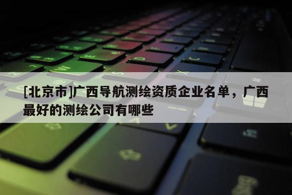 [北京市]广西导航测绘资质企业名单，广西最好的测绘公司有哪些
