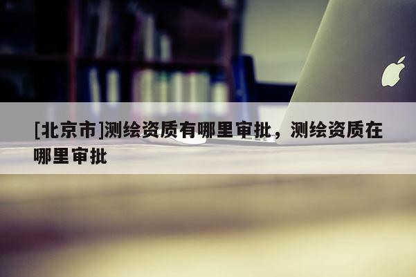 [北京市]测绘资质有哪里审批，测绘资质在哪里审批