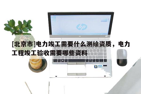 [北京市]电力竣工需要什么测绘资质，电力工程竣工验收需要哪些资料