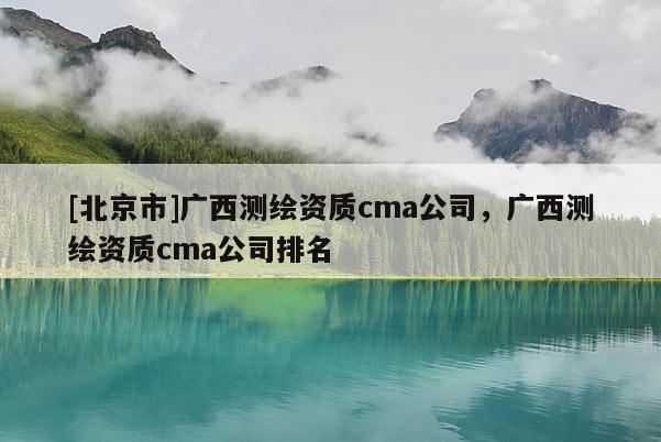 [北京市]广西测绘资质cma公司，广西测绘资质cma公司排名