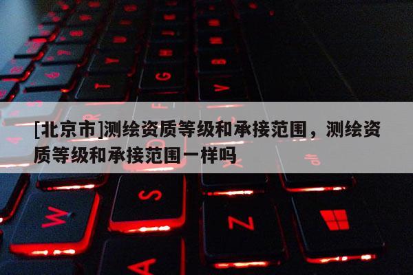 [北京市]测绘资质等级和承接范围，测绘资质等级和承接范围一样吗