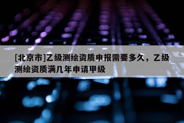 [北京市]乙级测绘资质申报需要多久，乙级测绘资质满几年申请甲级