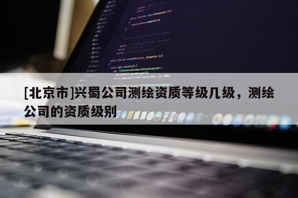 [北京市]兴蜀公司测绘资质等级几级，测绘公司的资质级别