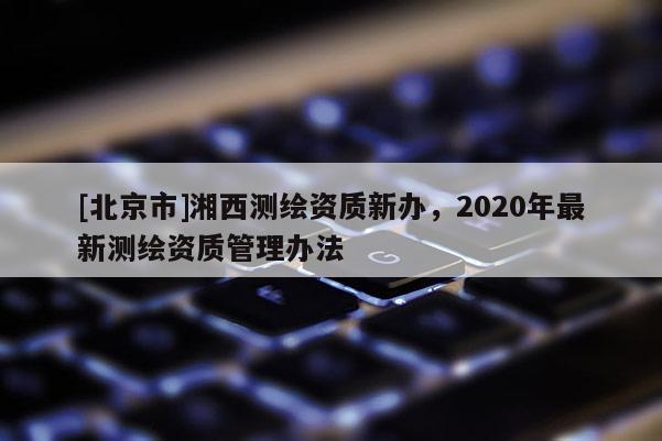 [北京市]湘西测绘资质新办，2020年最新测绘资质管理办法