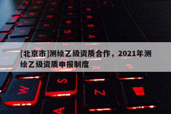 [北京市]测绘乙级资质合作，2021年测绘乙级资质申报制度