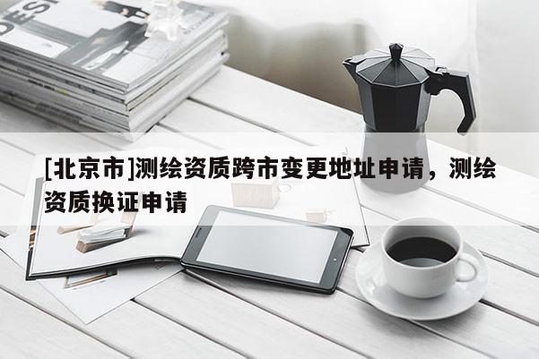 [北京市]测绘资质跨市变更地址申请，测绘资质换证申请