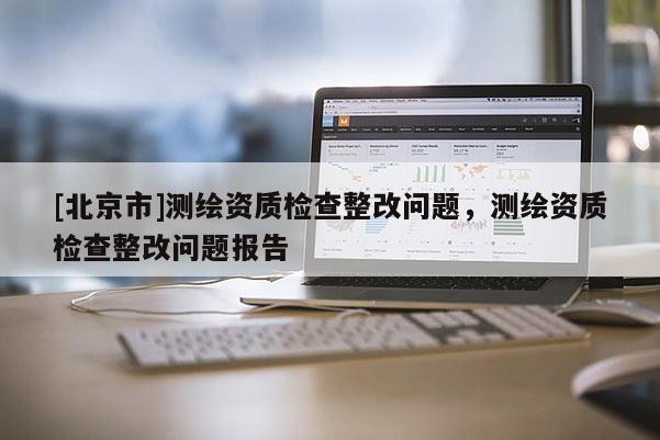 [北京市]测绘资质检查整改问题，测绘资质检查整改问题报告