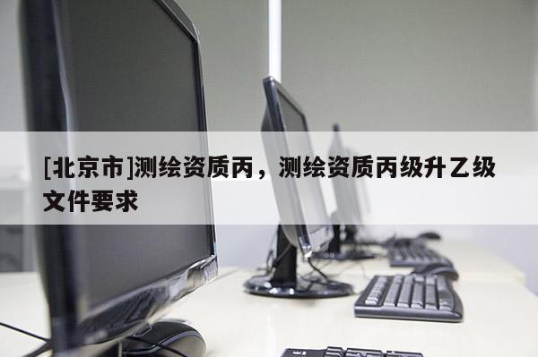 [北京市]测绘资质丙，测绘资质丙级升乙级文件要求