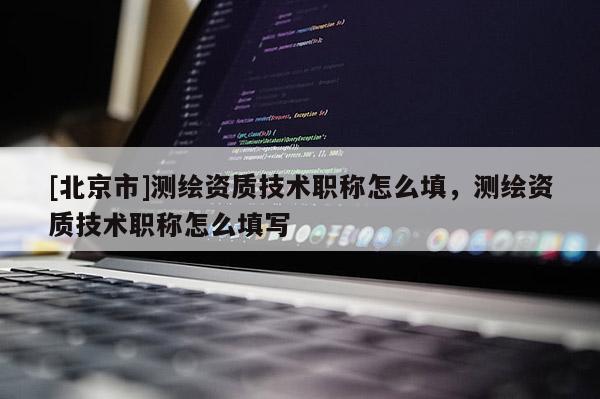 [北京市]测绘资质技术职称怎么填，测绘资质技术职称怎么填写